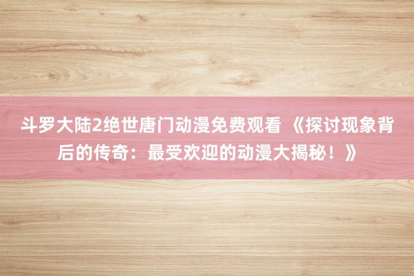 斗罗大陆2绝世唐门动漫免费观看 《探讨现象背后的传奇：最受欢迎的动漫大揭秘！》