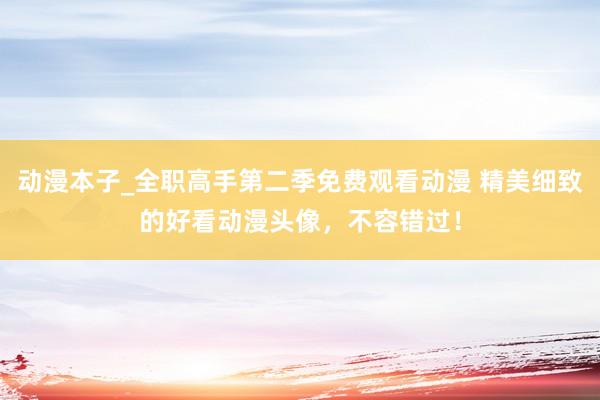 动漫本子_全职高手第二季免费观看动漫 精美细致的好看动漫头像，不容错过！