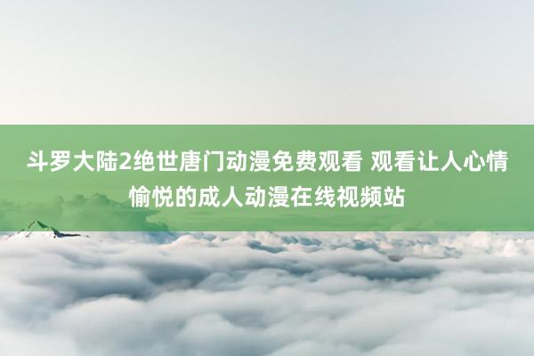 斗罗大陆2绝世唐门动漫免费观看 观看让人心情愉悦的成人动漫在线视频站