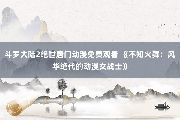 斗罗大陆2绝世唐门动漫免费观看 《不知火舞：风华绝代的动漫女战士》