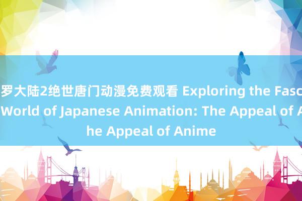 斗罗大陆2绝世唐门动漫免费观看 Exploring the Fascinating World of Japanese Animation: The Appeal of Anime