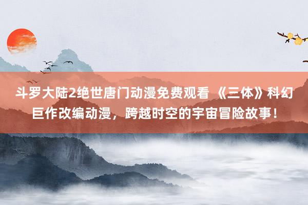 斗罗大陆2绝世唐门动漫免费观看 《三体》科幻巨作改编动漫，跨越时空的宇宙冒险故事！