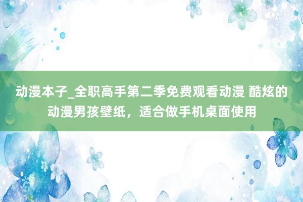 动漫本子_全职高手第二季免费观看动漫 酷炫的动漫男孩壁纸，适合做手机桌面使用