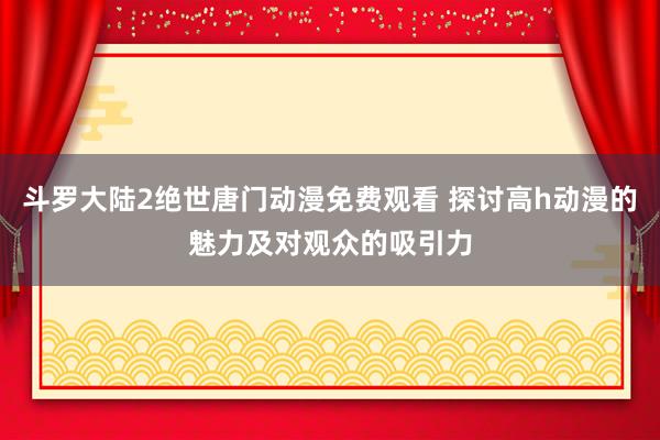 斗罗大陆2绝世唐门动漫免费观看 探讨高h动漫的魅力及对观众的吸引力