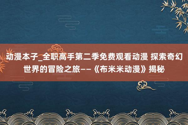 动漫本子_全职高手第二季免费观看动漫 探索奇幻世界的冒险之旅——《布米米动漫》揭秘