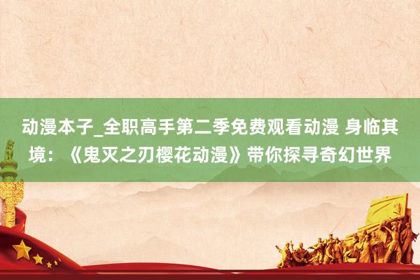 动漫本子_全职高手第二季免费观看动漫 身临其境：《鬼灭之刃樱花动漫》带你探寻奇幻世界