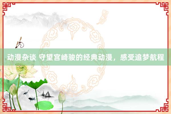 动漫杂谈 守望宫崎骏的经典动漫，感受追梦航程