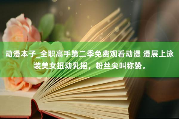动漫本子_全职高手第二季免费观看动漫 漫展上泳装美女扭动乳摇，粉丝尖叫称赞。