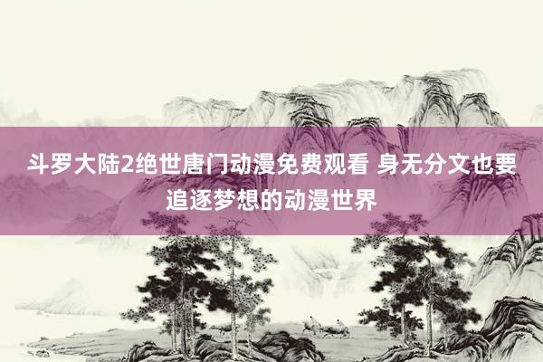 斗罗大陆2绝世唐门动漫免费观看 身无分文也要追逐梦想的动漫世界