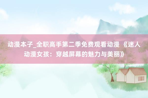动漫本子_全职高手第二季免费观看动漫 《迷人动漫女孩：穿越屏幕的魅力与美丽》