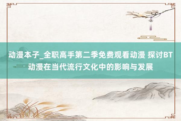动漫本子_全职高手第二季免费观看动漫 探讨BT动漫在当代流行文化中的影响与发展