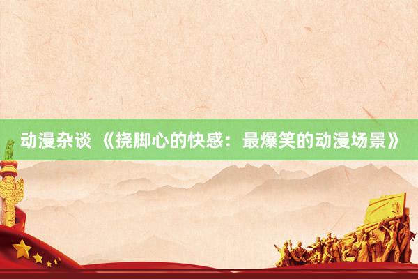 动漫杂谈 《挠脚心的快感：最爆笑的动漫场景》
