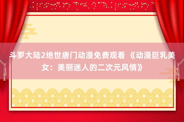 斗罗大陆2绝世唐门动漫免费观看 《动漫巨乳美女：美丽迷人的二次元风情》