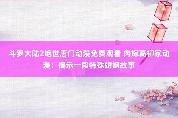 斗罗大陆2绝世唐门动漫免费观看 肉嫁高柳家动漫：揭示一段特殊婚姻故事