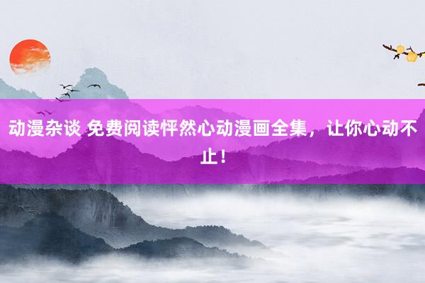 动漫杂谈 免费阅读怦然心动漫画全集，让你心动不止！