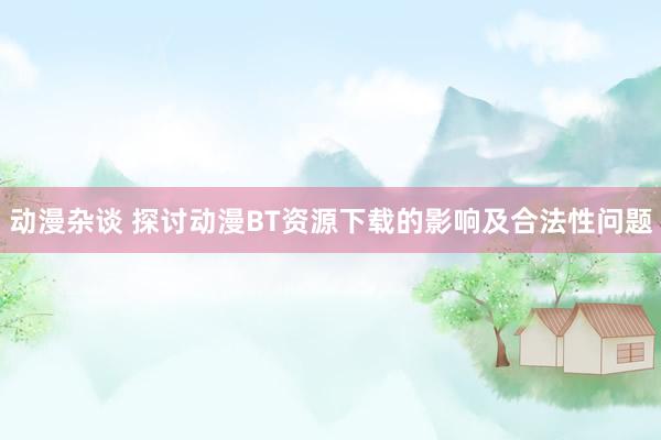 动漫杂谈 探讨动漫BT资源下载的影响及合法性问题