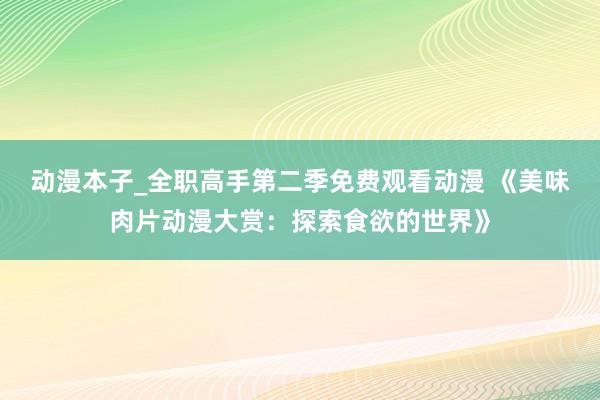 动漫本子_全职高手第二季免费观看动漫 《美味肉片动漫大赏：探索食欲的世界》