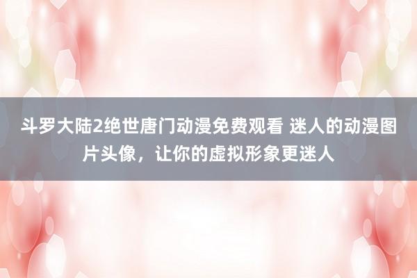 斗罗大陆2绝世唐门动漫免费观看 迷人的动漫图片头像，让你的虚拟形象更迷人