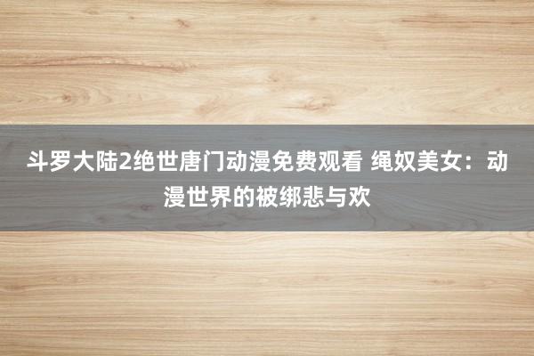 斗罗大陆2绝世唐门动漫免费观看 绳奴美女：动漫世界的被绑悲与欢