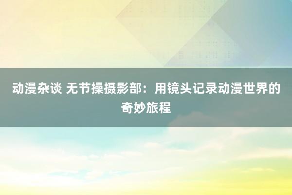 动漫杂谈 无节操摄影部：用镜头记录动漫世界的奇妙旅程