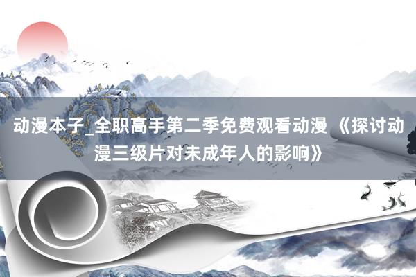 动漫本子_全职高手第二季免费观看动漫 《探讨动漫三级片对未成年人的影响》