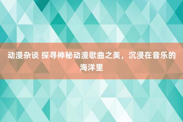 动漫杂谈 探寻神秘动漫歌曲之美，沉浸在音乐的海洋里