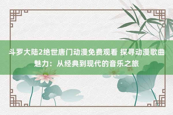 斗罗大陆2绝世唐门动漫免费观看 探寻动漫歌曲魅力：从经典到现代的音乐之旅