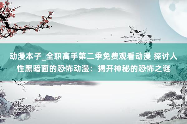 动漫本子_全职高手第二季免费观看动漫 探讨人性黑暗面的恐怖动漫：揭开神秘的恐怖之谜
