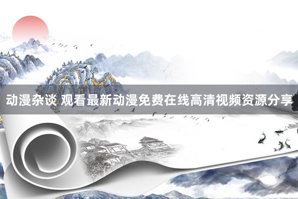 动漫杂谈 观看最新动漫免费在线高清视频资源分享