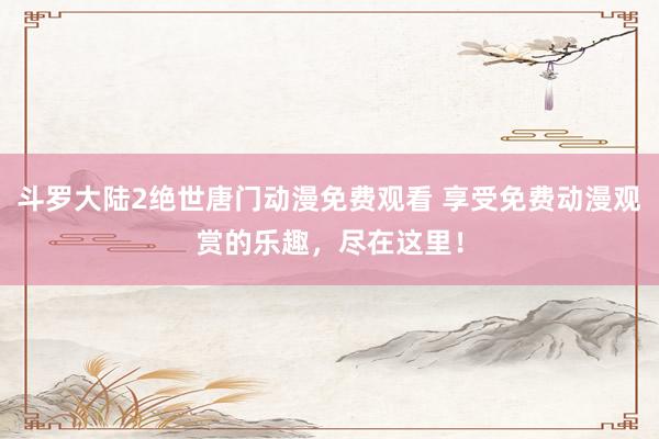 斗罗大陆2绝世唐门动漫免费观看 享受免费动漫观赏的乐趣，尽在这里！