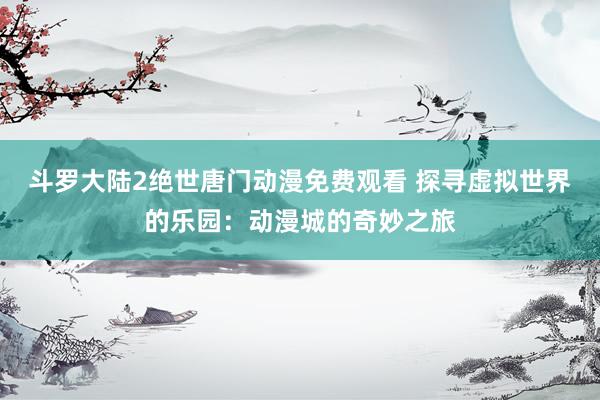 斗罗大陆2绝世唐门动漫免费观看 探寻虚拟世界的乐园：动漫城的奇妙之旅