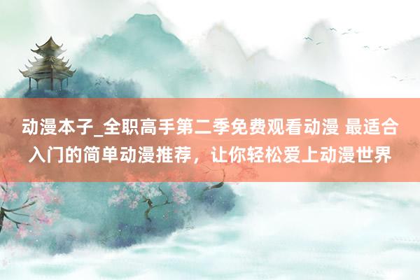 动漫本子_全职高手第二季免费观看动漫 最适合入门的简单动漫推荐，让你轻松爱上动漫世界