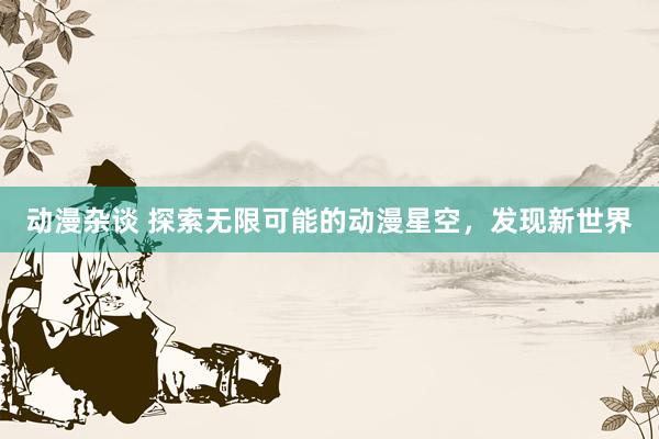 动漫杂谈 探索无限可能的动漫星空，发现新世界