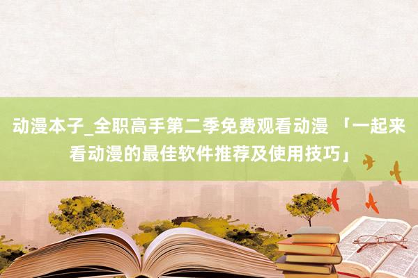 动漫本子_全职高手第二季免费观看动漫 「一起来看动漫的最佳软件推荐及使用技巧」