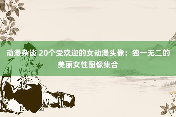 动漫杂谈 20个受欢迎的女动漫头像：独一无二的美丽女性图像集合