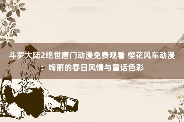 斗罗大陆2绝世唐门动漫免费观看 樱花风车动漫：绚丽的春日风情与童话色彩