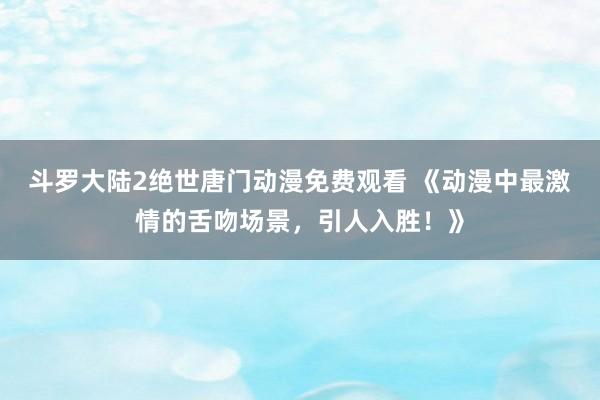 斗罗大陆2绝世唐门动漫免费观看 《动漫中最激情的舌吻场景，引人入胜！》