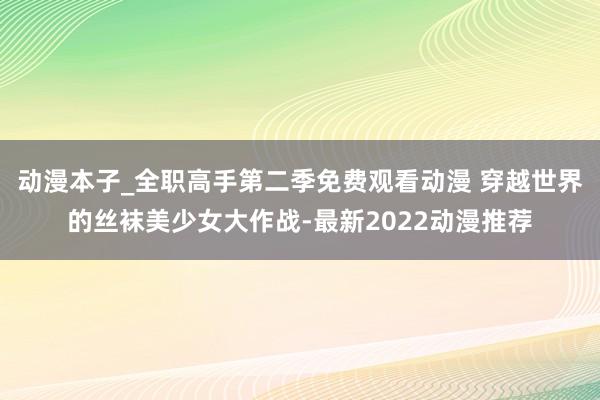 动漫本子_全职高手第二季免费观看动漫 穿越世界的丝袜美少女大作战-最新2022动漫推荐