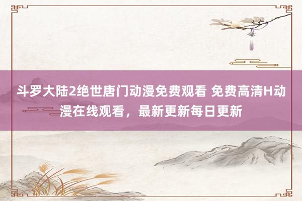 斗罗大陆2绝世唐门动漫免费观看 免费高清H动漫在线观看，最新更新每日更新