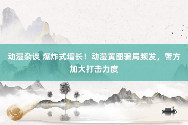 动漫杂谈 爆炸式增长！动漫黄图骗局频发，警方加大打击力度