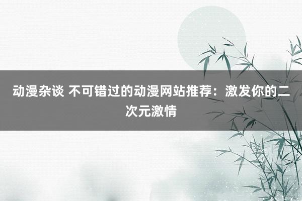 动漫杂谈 不可错过的动漫网站推荐：激发你的二次元激情