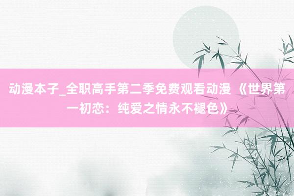 动漫本子_全职高手第二季免费观看动漫 《世界第一初恋：纯爱之情永不褪色》