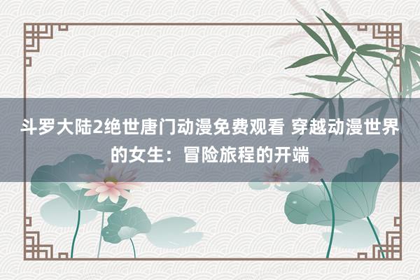 斗罗大陆2绝世唐门动漫免费观看 穿越动漫世界的女生：冒险旅程的开端