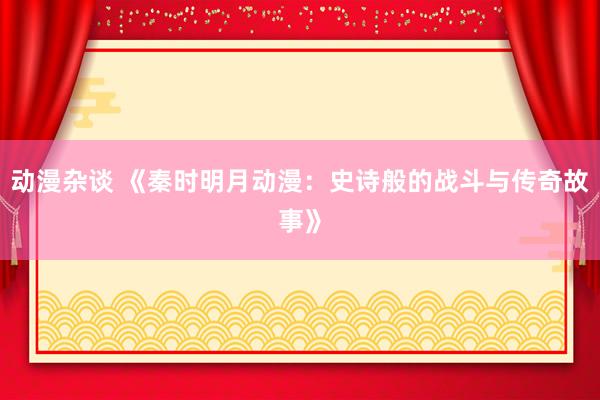 动漫杂谈 《秦时明月动漫：史诗般的战斗与传奇故事》