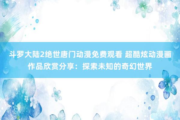 斗罗大陆2绝世唐门动漫免费观看 超酷炫动漫画作品欣赏分享：探索未知的奇幻世界