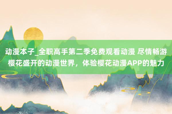 动漫本子_全职高手第二季免费观看动漫 尽情畅游樱花盛开的动漫世界，体验樱花动漫APP的魅力