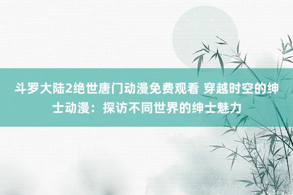 斗罗大陆2绝世唐门动漫免费观看 穿越时空的绅士动漫：探访不同世界的绅士魅力