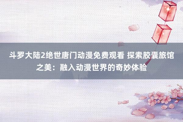 斗罗大陆2绝世唐门动漫免费观看 探索胶囊旅馆之美：融入动漫世界的奇妙体验