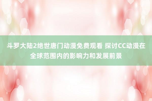 斗罗大陆2绝世唐门动漫免费观看 探讨CC动漫在全球范围内的影响力和发展前景