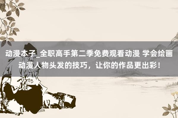 动漫本子_全职高手第二季免费观看动漫 学会绘画动漫人物头发的技巧，让你的作品更出彩！
